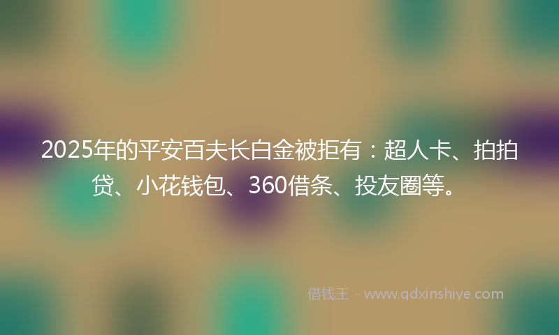 2025年的平安百夫长白金被拒有：超人卡、拍拍贷、小花钱包、360借条、投友圈等。