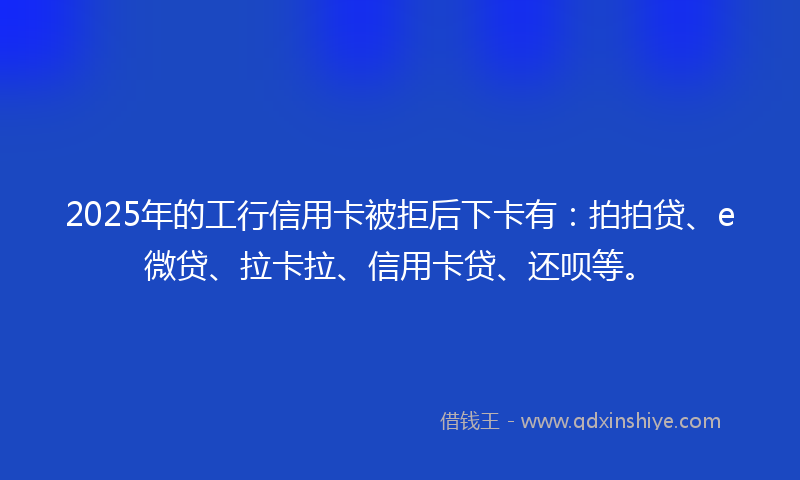2025年的工行信用卡被拒后下卡有：拍拍贷、e微贷、拉卡拉、信用卡贷、还呗等。