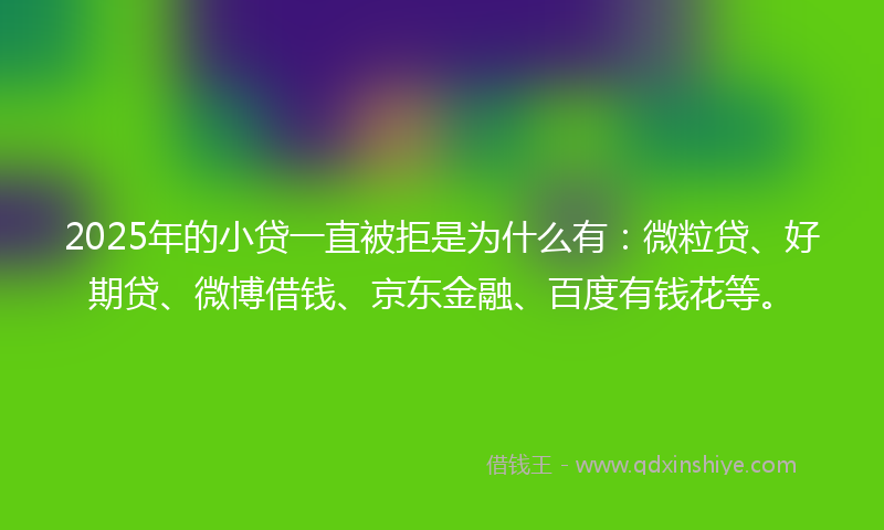2025年的小贷一直被拒是为什么有：微粒贷、好期贷、微博借钱、京东金融、百度有钱花等。