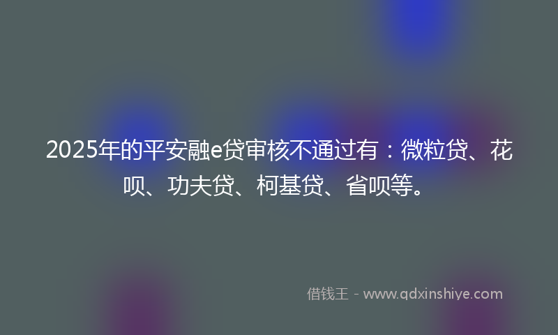 2025年的平安融e贷审核不通过有：微粒贷、花呗、功夫贷、柯基贷、省呗等。
