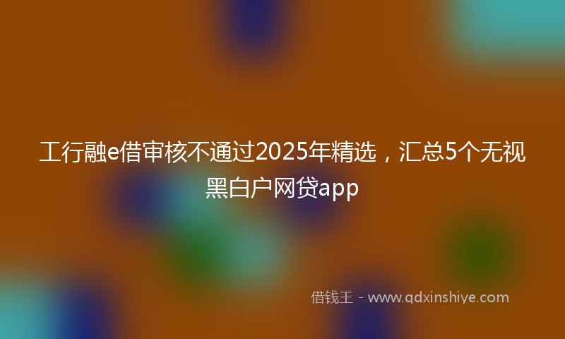 工行融e借审核不通过2025年精选，汇总5个无视黑白户网贷app