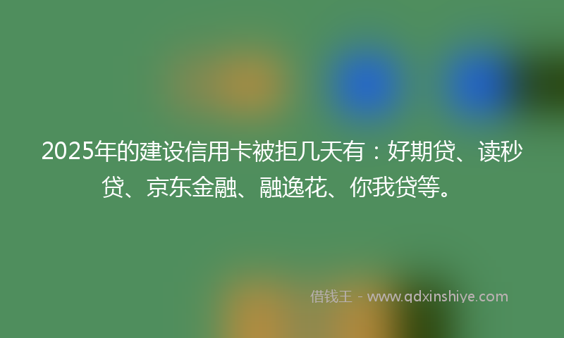 2025年的建设信用卡被拒几天有：好期贷、读秒贷、京东金融、融逸花、你我贷等。
