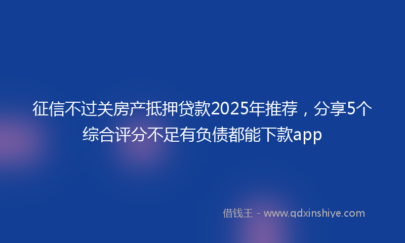 征信不过关房产抵押贷款2025年推荐，分享5个综合评分不足有负债都能下款app