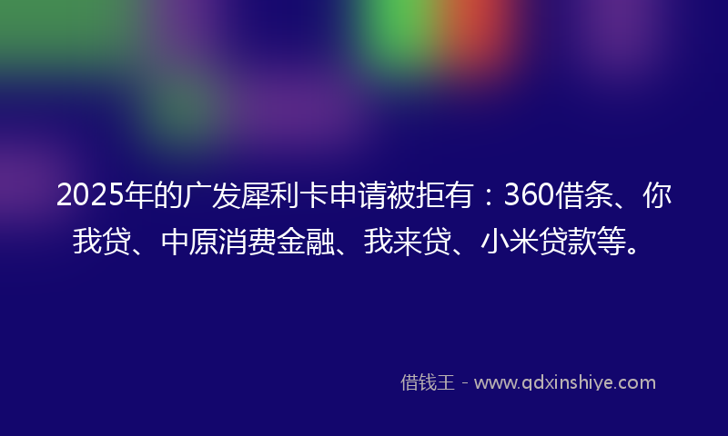 2025年的广发犀利卡申请被拒有：360借条、你我贷、中原消费金融、我来贷、小米贷款等。