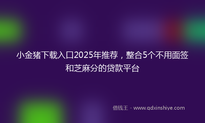 小金猪下载入口2025年推荐，整合5个不用面签和芝麻分的贷款平台