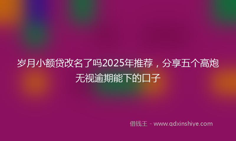 岁月小额贷改名了吗2025年推荐，分享五个高炮无视逾期能下的口子