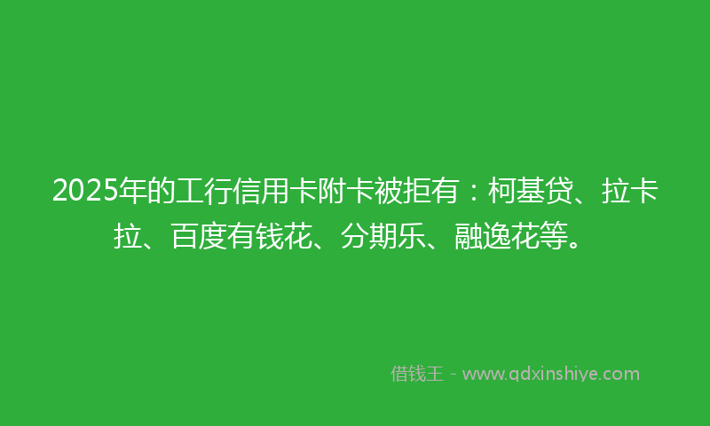 2025年的工行信用卡附卡被拒有：柯基贷、拉卡拉、百度有钱花、分期乐、融逸花等。
