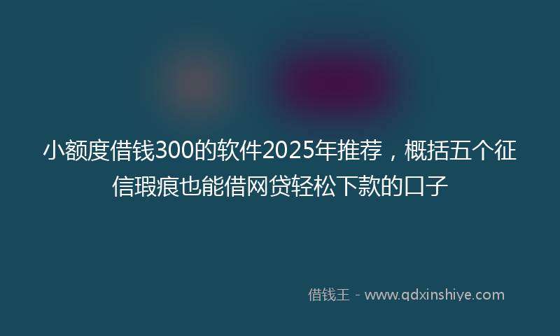 小额度借钱300的软件2025年推荐，概括五个征信瑕疵也能借网贷轻松下款的口子