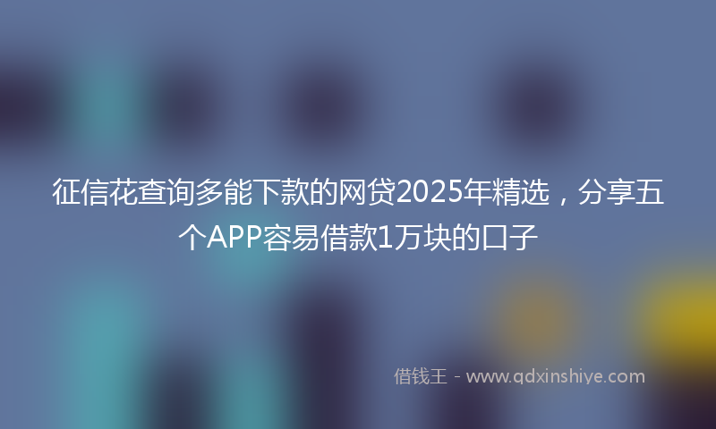 征信花查询多能下款的网贷2025年精选，分享五个APP容易借款1万块的口子