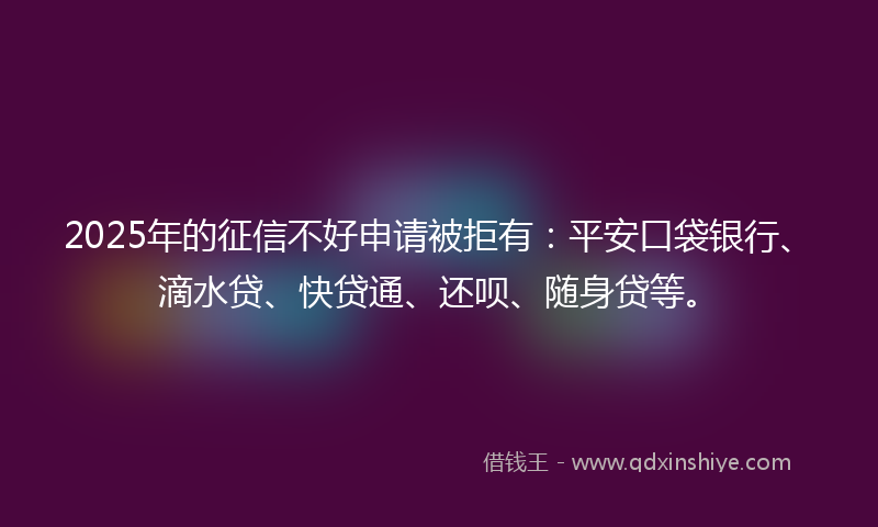 2025年的征信不好申请被拒有：平安口袋银行、滴水贷、快贷通、还呗、随身贷等。