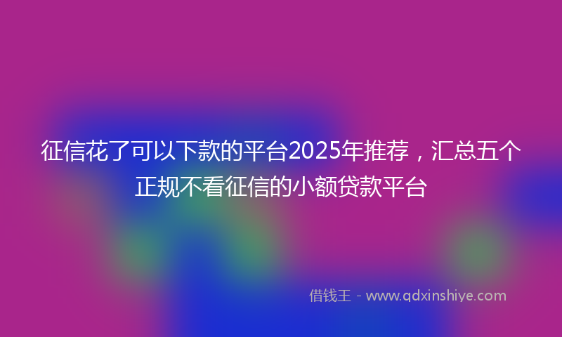 征信花了可以下款的平台2025年推荐，汇总五个正规不看征信的小额贷款平台