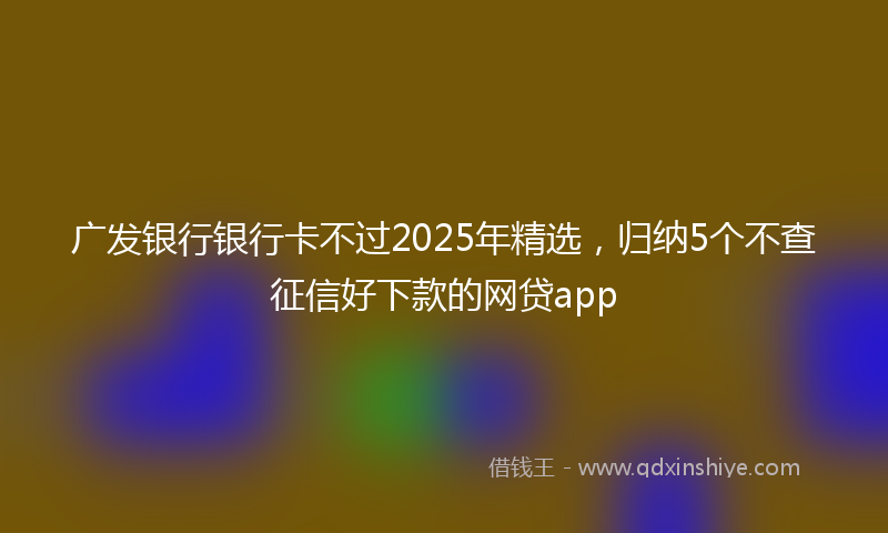 广发银行银行卡不过2025年精选，归纳5个不查征信好下款的网贷app