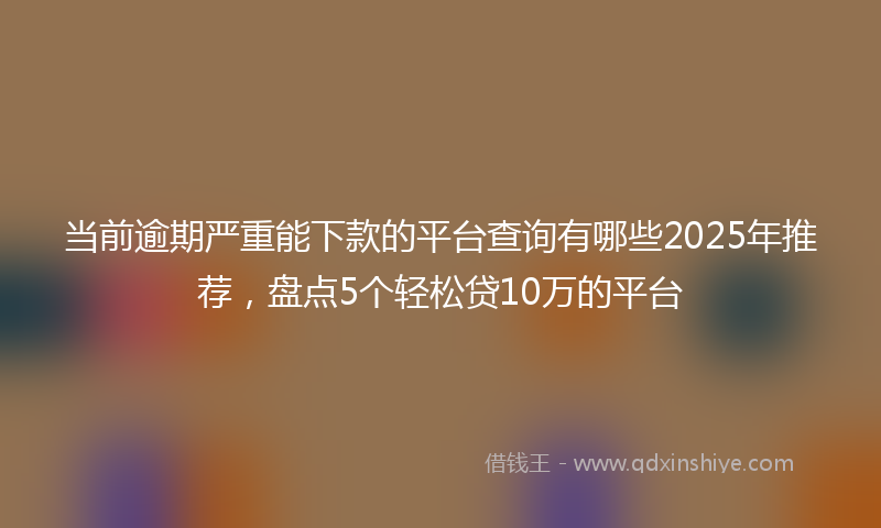 当前逾期严重能下款的平台查询有哪些2025年推荐，盘点5个轻松贷10万的平台