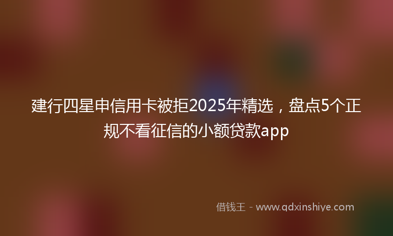 建行四星申信用卡被拒2025年精选，盘点5个正规不看征信的小额贷款app