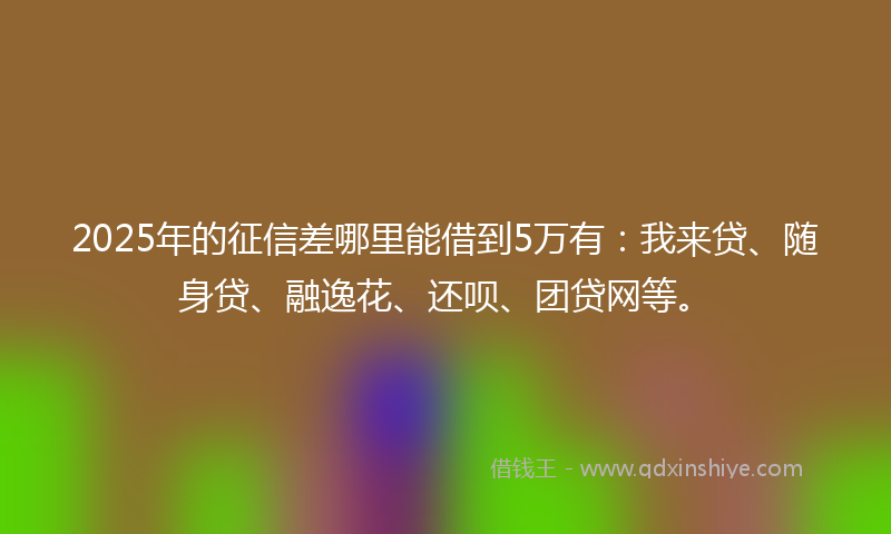 2025年的征信差哪里能借到5万有：我来贷、随身贷、融逸花、还呗、团贷网等。
