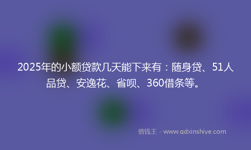 2025年的小额贷款几天能下来有：随身贷、51人品贷、安逸花、省呗、360借条等。