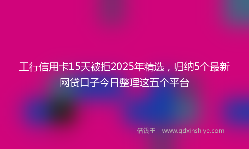 工行信用卡15天被拒2025年精选，归纳5个最新网贷口子今日整理这五个平台
