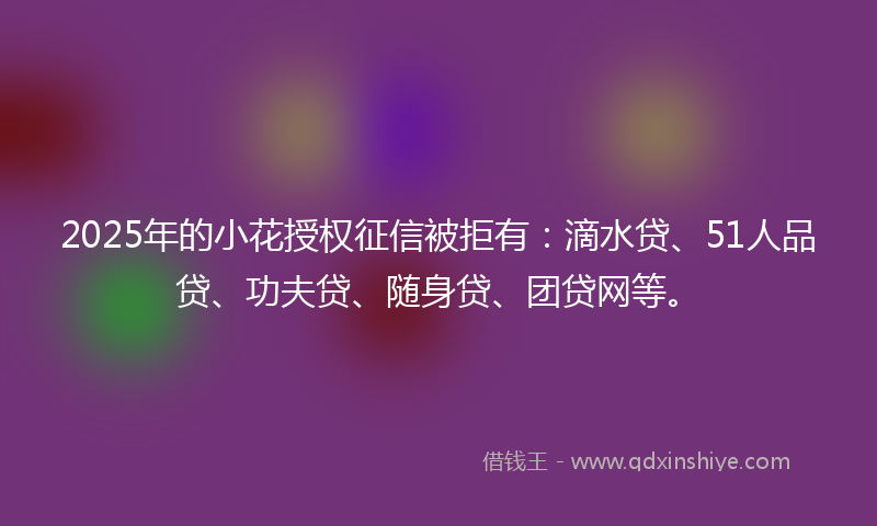 2025年的小花授权征信被拒有：滴水贷、51人品贷、功夫贷、随身贷、团贷网等。