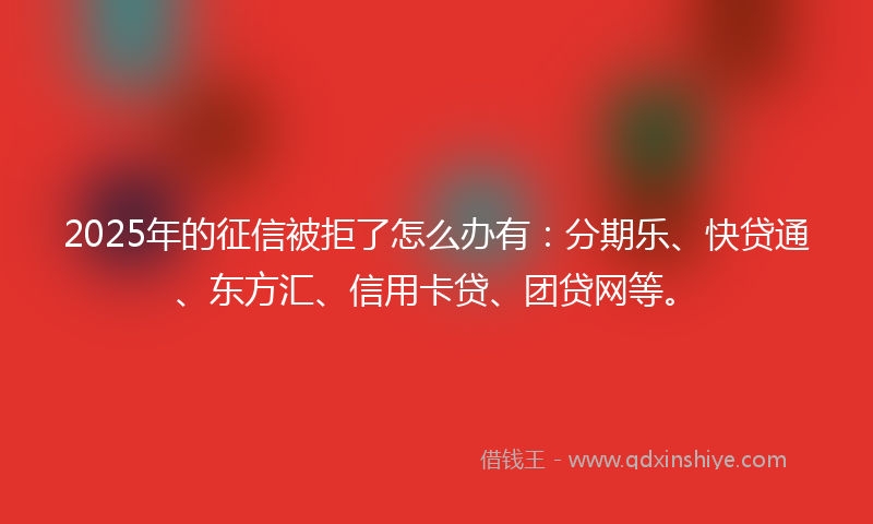 2025年的征信被拒了怎么办有：分期乐、快贷通、东方汇、信用卡贷、团贷网等。