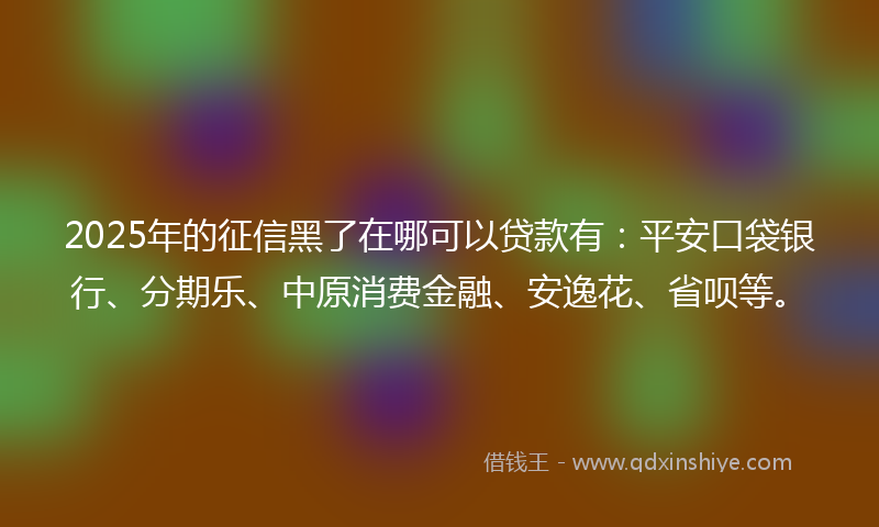 2025年的征信黑了在哪可以贷款有：平安口袋银行、分期乐、中原消费金融、安逸花、省呗等。