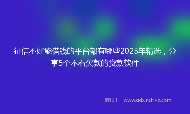 征信不好能借钱的平台都有哪些2025年精选，分享5个不看欠款的贷款软件