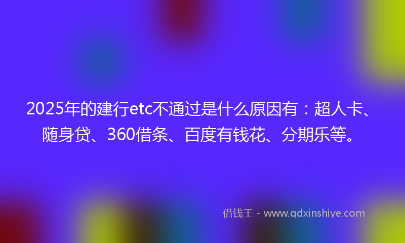 2025年的建行etc不通过是什么原因有：超人卡、随身贷、360借条、百度有钱花、分期乐等。