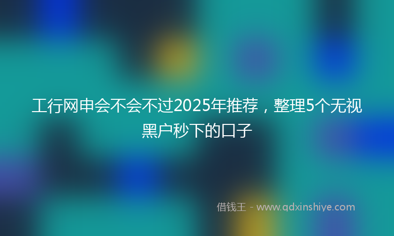工行网申会不会不过2025年推荐，整理5个无视黑户秒下的口子