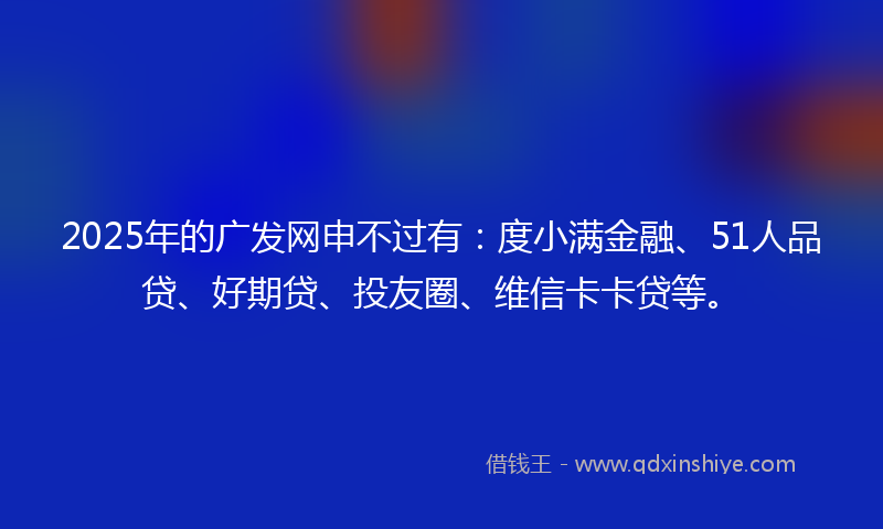 2025年的广发网申不过有：度小满金融、51人品贷、好期贷、投友圈、维信卡卡贷等。