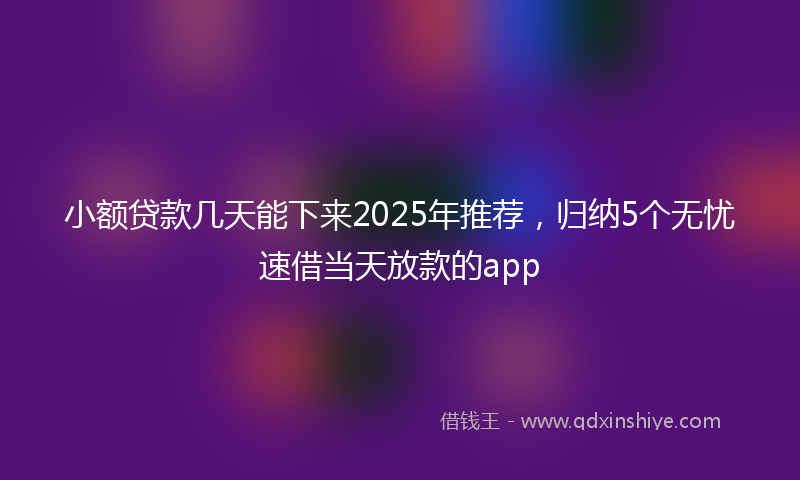 小额贷款几天能下来2025年推荐，归纳5个无忧速借当天放款的app