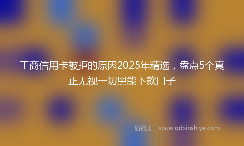 工商信用卡被拒的原因2025年精选，盘点5个真正无视一切黑能下款口子