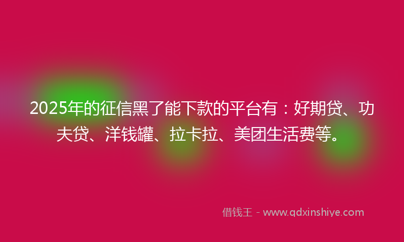 2025年的征信黑了能下款的平台有：好期贷、功夫贷、洋钱罐、拉卡拉、美团生活费等。