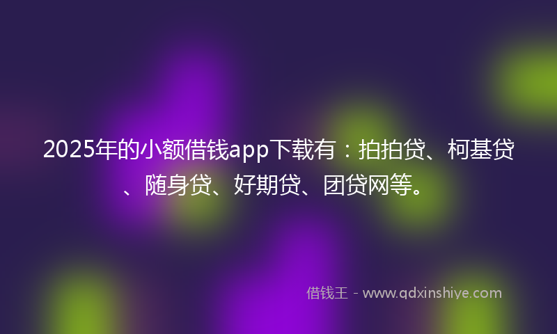 2025年的小额借钱app下载有：拍拍贷、柯基贷、随身贷、好期贷、团贷网等。
