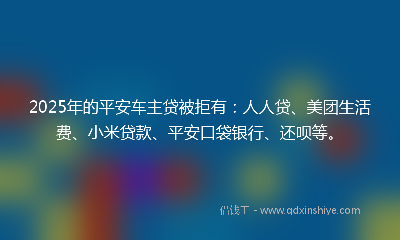 2025年的平安车主贷被拒有：人人贷、美团生活费、小米贷款、平安口袋银行、还呗等。