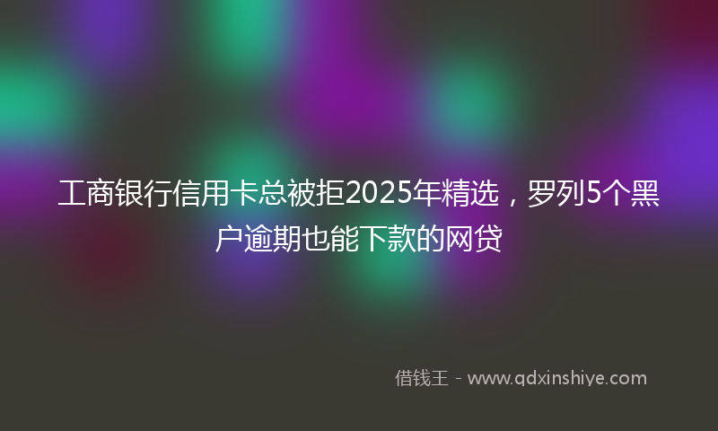工商银行信用卡总被拒2025年精选，罗列5个黑户逾期也能下款的网贷