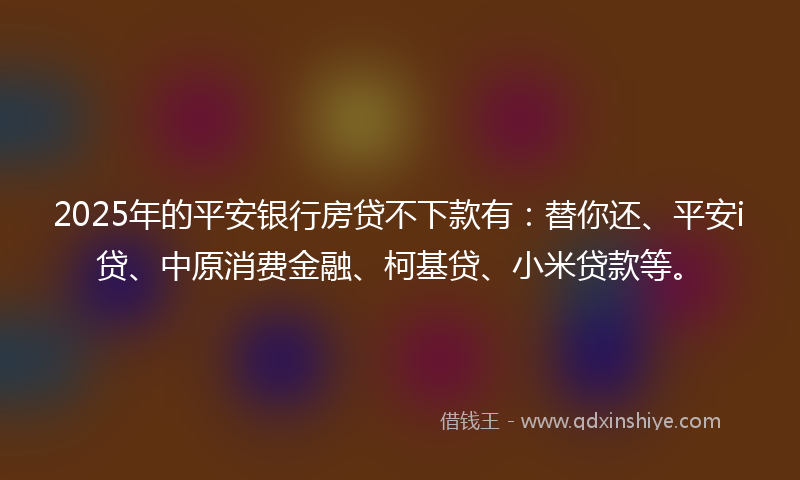 2025年的平安银行房贷不下款有:替你还、平安i贷、中原消费金融、柯基贷、小米贷款等。