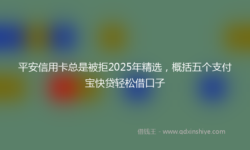 平安信用卡总是被拒2025年精选，概括五个支付宝快贷轻松借口子
