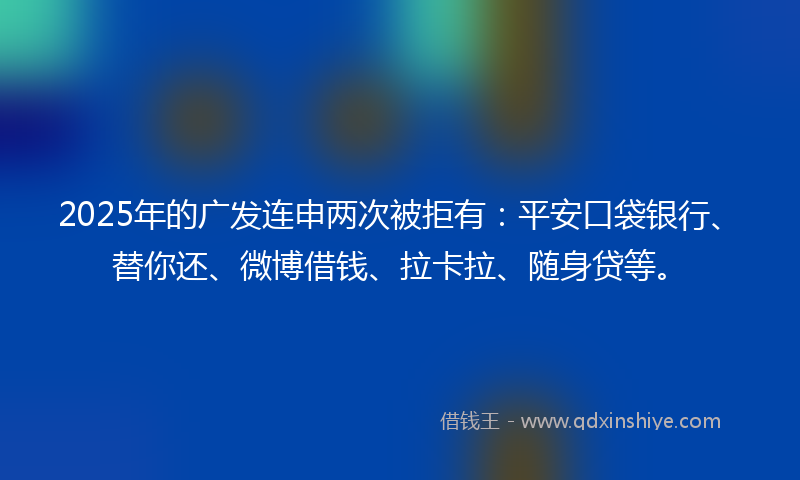 2025年的广发连申两次被拒有：平安口袋银行、替你还、微博借钱、拉卡拉、随身贷等。