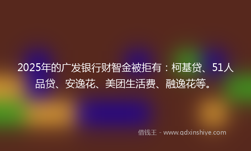 2025年的广发银行财智金被拒有：柯基贷、51人品贷、安逸花、美团生活费、融逸花等。