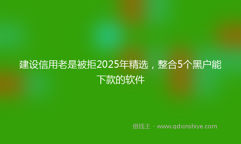 建设信用老是被拒2025年精选，整合5个黑户能下款的软件