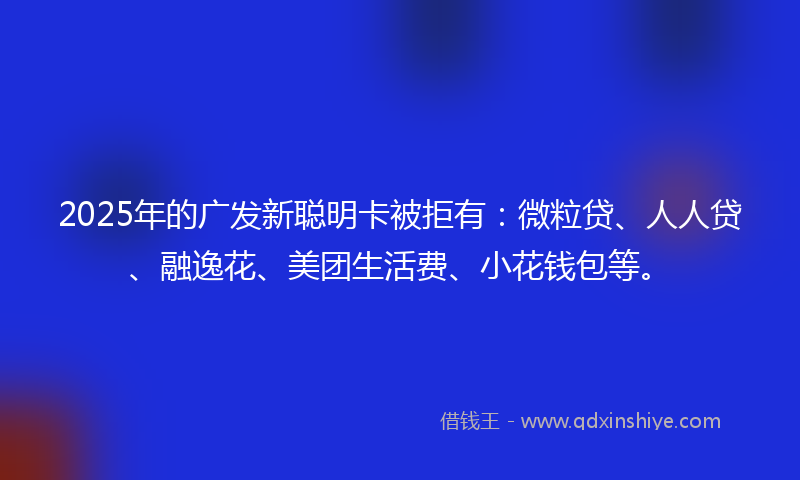 2025年的广发新聪明卡被拒有：微粒贷、人人贷、融逸花、美团生活费、小花钱包等。