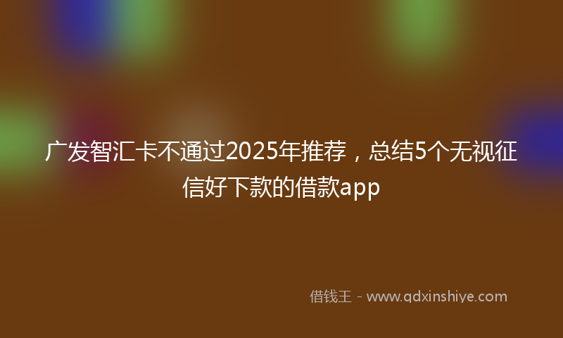 广发智汇卡不通过2025年推荐，总结5个无视征信好下款的借款app
