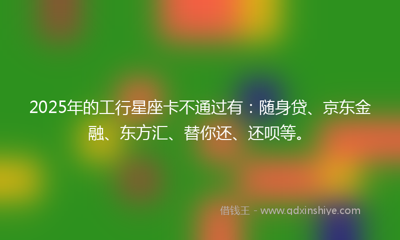 2025年的工行星座卡不通过有：随身贷、京东金融、东方汇、替你还、还呗等。