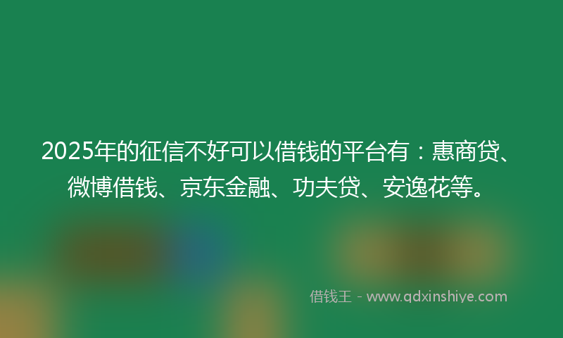 2025年的征信不好可以借钱的平台有：惠商贷、微博借钱、京东金融、功夫贷、安逸花等。