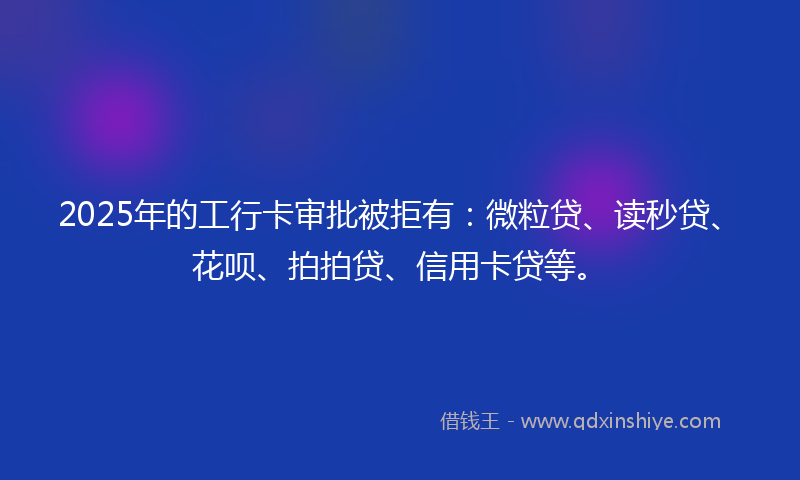 2025年的工行卡审批被拒有：微粒贷、读秒贷、花呗、拍拍贷、信用卡贷等。