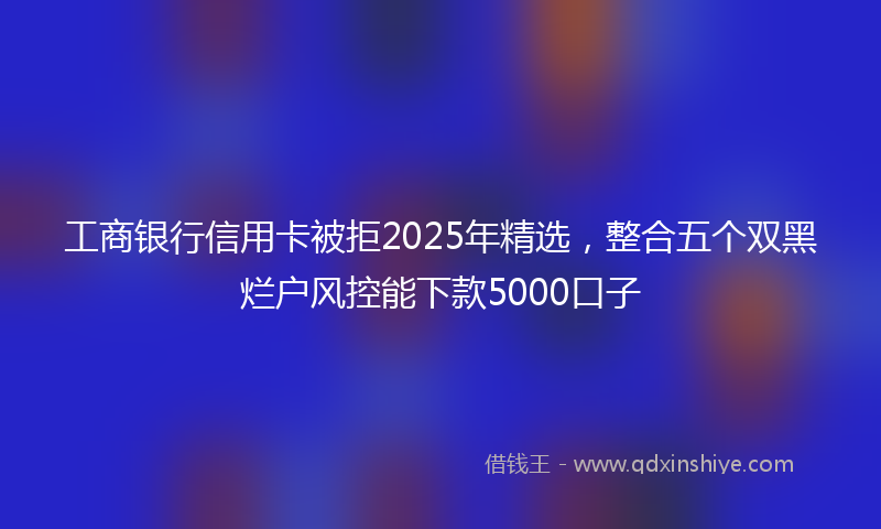 工商银行信用卡被拒2025年精选，整合五个双黑烂户风控能下款5000口子