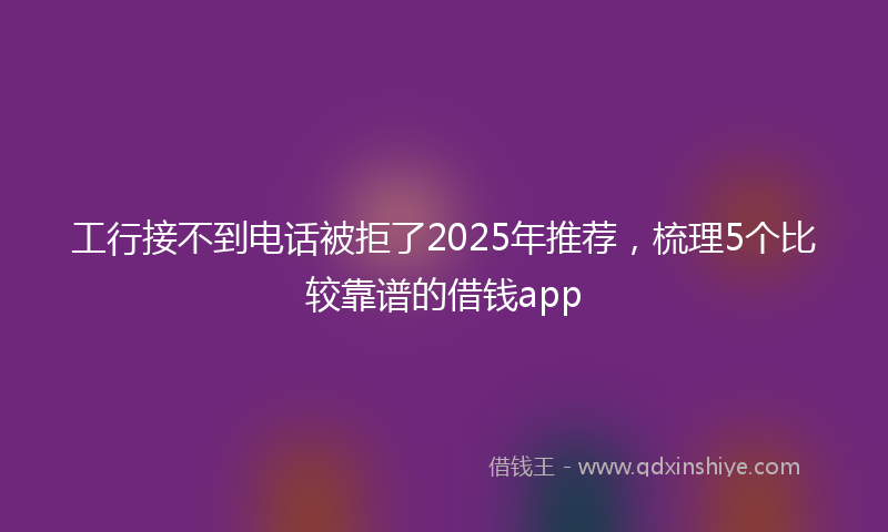 工行接不到电话被拒了2025年推荐，梳理5个比较靠谱的借钱app