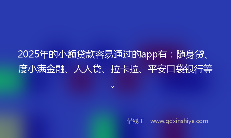 2025年的小额贷款容易通过的app有：随身贷、度小满金融、人人贷、拉卡拉、平安口袋银行等。