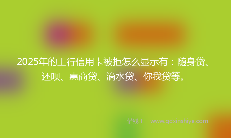 2025年的工行信用卡被拒怎么显示有：随身贷、还呗、惠商贷、滴水贷、你我贷等。