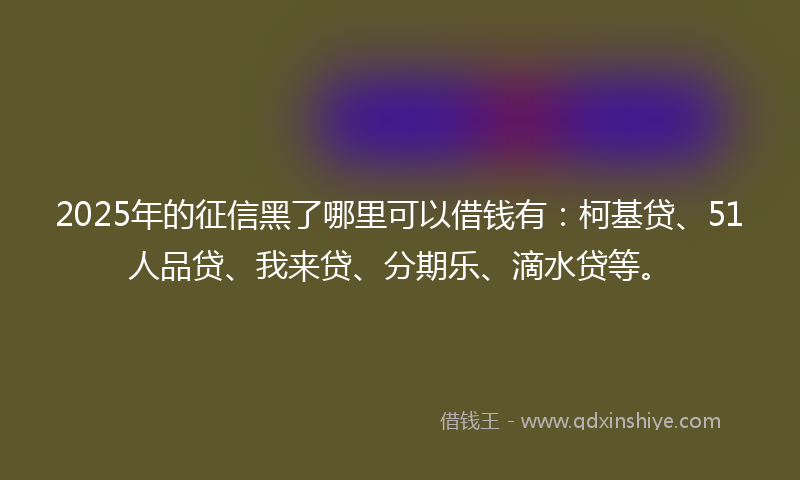 2025年的征信黑了哪里可以借钱有：柯基贷、51人品贷、我来贷、分期乐、滴水贷等。