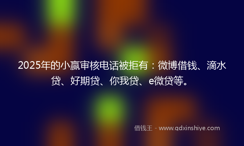 2025年的小赢审核电话被拒有：微博借钱、滴水贷、好期贷、你我贷、e微贷等。
